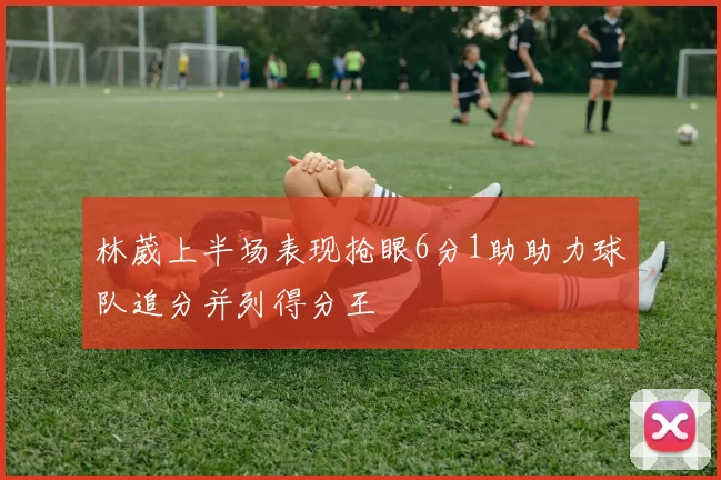 林葳上半场表现抢眼6分1助助力球队追分并列得分王