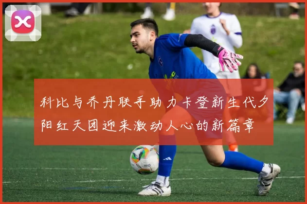 科比与乔丹联手助力卡登新生代夕阳红天团迎来激动人心的新篇章