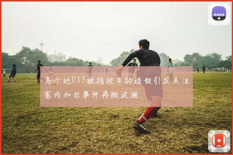 乌干达U15被指控年龄造假引发关注塞内加尔事件再掀波澜