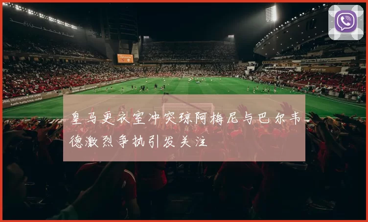 皇马更衣室冲突琼阿梅尼与巴尔韦德激烈争执引发关注