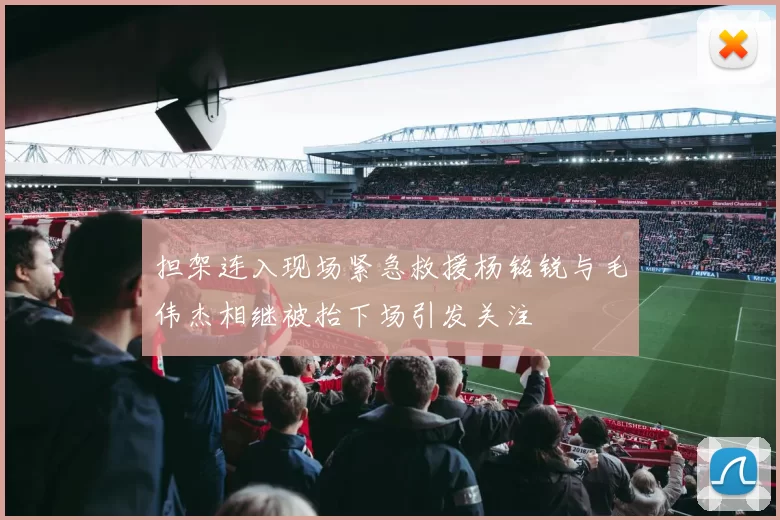 担架连入现场紧急救援杨铭锐与毛伟杰相继被抬下场引发关注