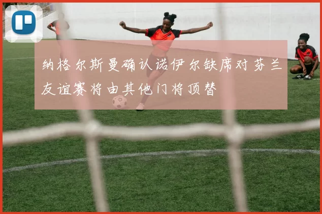 纳格尔斯曼确认诺伊尔缺席对芬兰友谊赛将由其他门将顶替