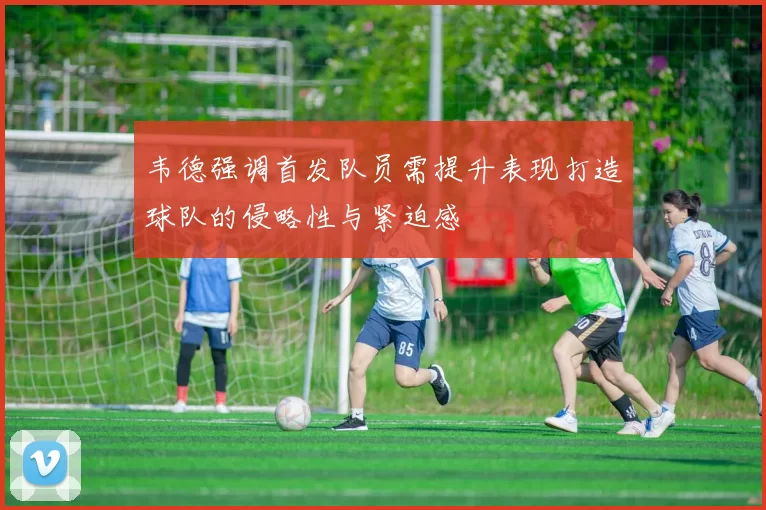 韦德强调首发队员需提升表现打造球队的侵略性与紧迫感