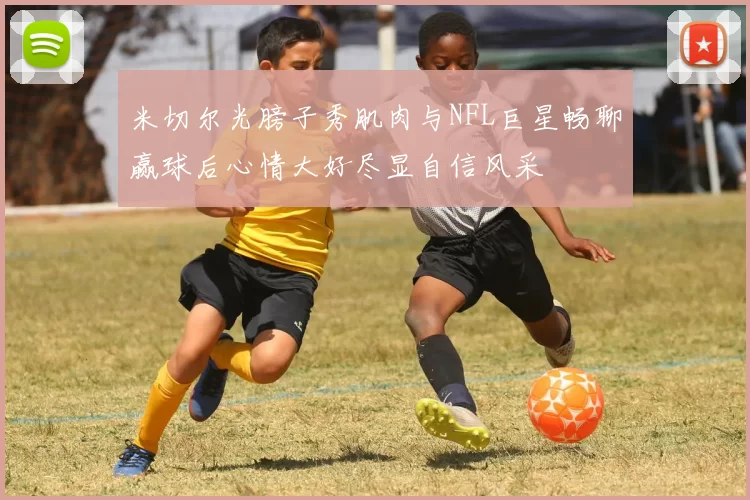 米切尔光膀子秀肌肉与NFL巨星畅聊赢球后心情大好尽显自信风采