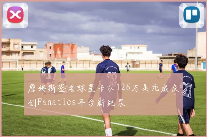 詹姆斯签名球星卡以126万美元成交创Fanatics平台新纪录